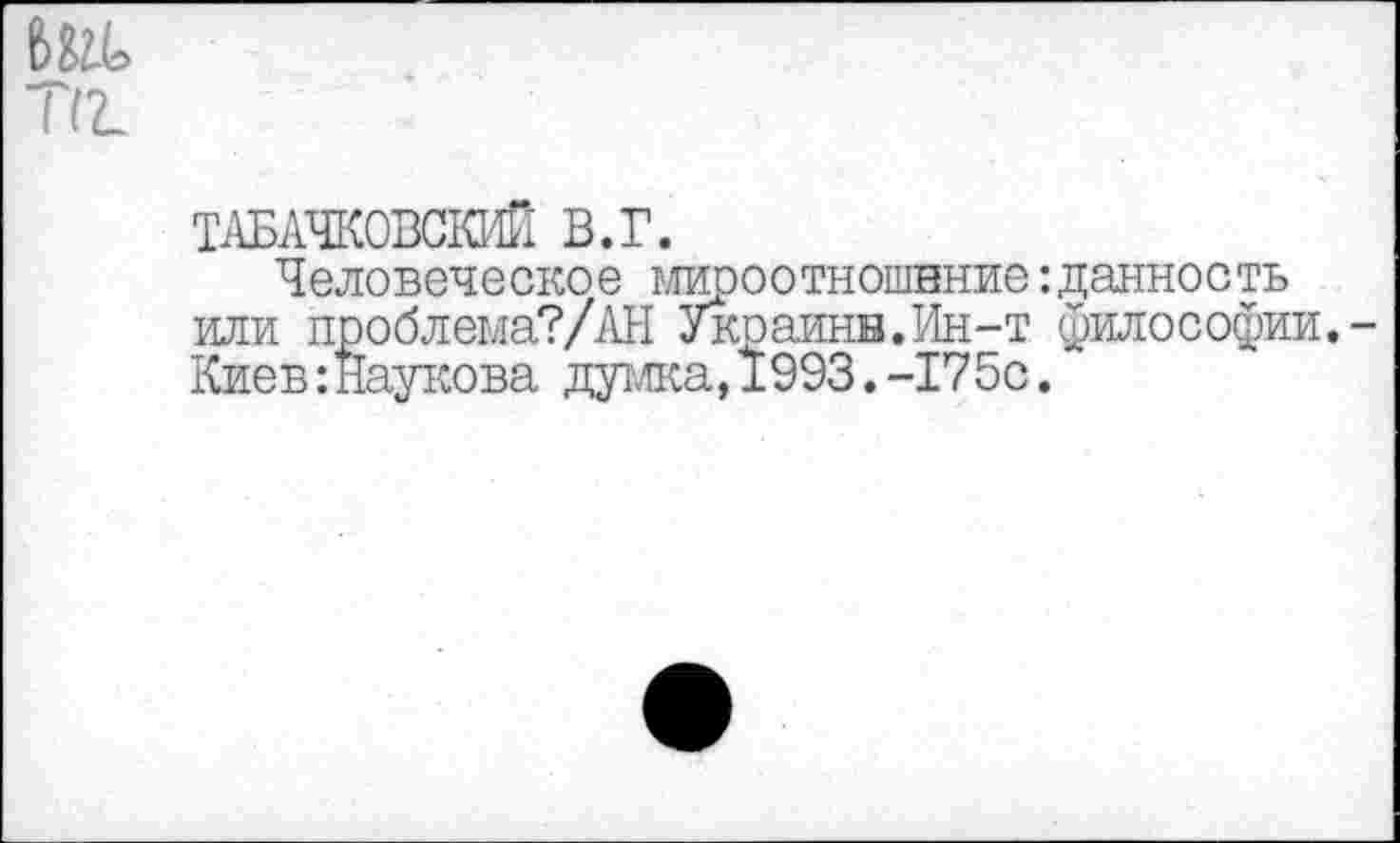 ﻿Ж
ТАБАЧКОВСКИЙ В.Г.
Человеческое мироотношнние:данность или проблема?/АН Украинв.Ин-т философии.-Киев:Йаукова думка,1993.-175с.